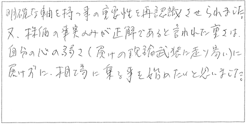 明確な軸を持つことの重要性を再認識させられました。また、株価の事実のみが正解であると言われた重さは、自分の心の弱さ（負けの理論武装に走りやすい）に負けずに相場に乗ることを始めたいと思いました。