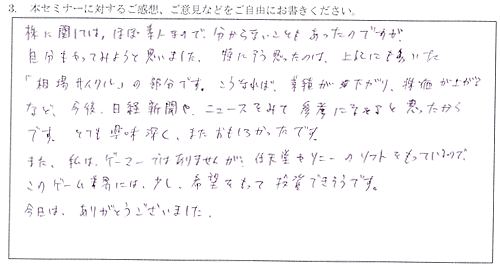 株に関しては、ほぼ素人なので分からないこともあったのですが、今回のセミナーを聴いて、自分もやってみようと思いました。特にそう思ったのは、「相場サイクル」の部分を聴いたときです。こうなれば業績が下がり、株価が上がるなど、今後日経新聞やニュースを見て、参考になると思ったからです。とても興味深く、面白かったです。また私はゲーマーではありませんが、任天堂やソニーのソフトを持っているので、このゲーム業界には少し希望をもって投資できそうです。今日はありがとうございました。　
