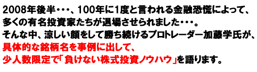 2008年後半・・・、100年に1度と言われる金融恐慌によって、多くの有名投資家たちが退場させられました・・・。そんな中、涼しい顔をして勝ち続けるプロトレーダー加藤学氏が、具体的な銘柄名を事例に出して、少人数限定で「負けない株式投資ノウハウ」を語ります。