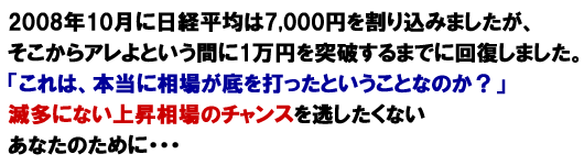 2008年10月に日経平均は7,000円を割り込みましたが、そこからアレよという間に1万円を突破するまでに回復しました。「これは、本当に相場が底を打ったということなのか？」滅多にない上昇相場のチャンスを逃したくないあなたのために・・・