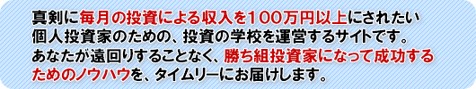 真剣に毎月の投資による収入を100万円以上にされたい個人投資家のための、投資の学校を運営するサイトです。あなたが遠回りすることなく、勝ち組投資家になって成功するためのノウハウを、タイムリーにお届けします。